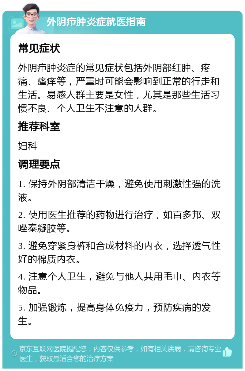 外阴疖肿炎症就医指南 常见症状 外阴疖肿炎症的常见症状包括外阴部红肿、疼痛、瘙痒等，严重时可能会影响到正常的行走和生活。易感人群主要是女性，尤其是那些生活习惯不良、个人卫生不注意的人群。 推荐科室 妇科 调理要点 1. 保持外阴部清洁干燥，避免使用刺激性强的洗液。 2. 使用医生推荐的药物进行治疗，如百多邦、双唑泰凝胶等。 3. 避免穿紧身裤和合成材料的内衣，选择透气性好的棉质内衣。 4. 注意个人卫生，避免与他人共用毛巾、内衣等物品。 5. 加强锻炼，提高身体免疫力，预防疾病的发生。