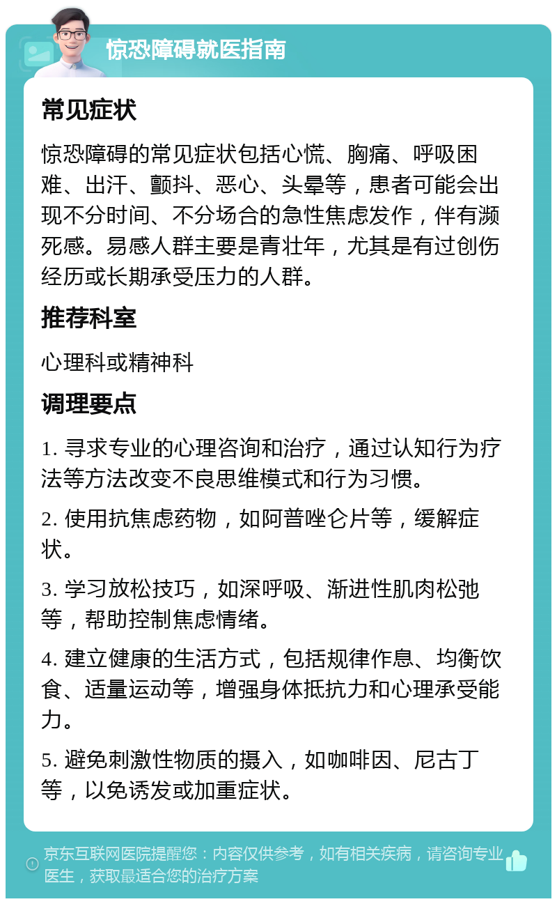 惊恐障碍就医指南 常见症状 惊恐障碍的常见症状包括心慌、胸痛、呼吸困难、出汗、颤抖、恶心、头晕等，患者可能会出现不分时间、不分场合的急性焦虑发作，伴有濒死感。易感人群主要是青壮年，尤其是有过创伤经历或长期承受压力的人群。 推荐科室 心理科或精神科 调理要点 1. 寻求专业的心理咨询和治疗，通过认知行为疗法等方法改变不良思维模式和行为习惯。 2. 使用抗焦虑药物，如阿普唑仑片等，缓解症状。 3. 学习放松技巧，如深呼吸、渐进性肌肉松弛等，帮助控制焦虑情绪。 4. 建立健康的生活方式，包括规律作息、均衡饮食、适量运动等，增强身体抵抗力和心理承受能力。 5. 避免刺激性物质的摄入，如咖啡因、尼古丁等，以免诱发或加重症状。