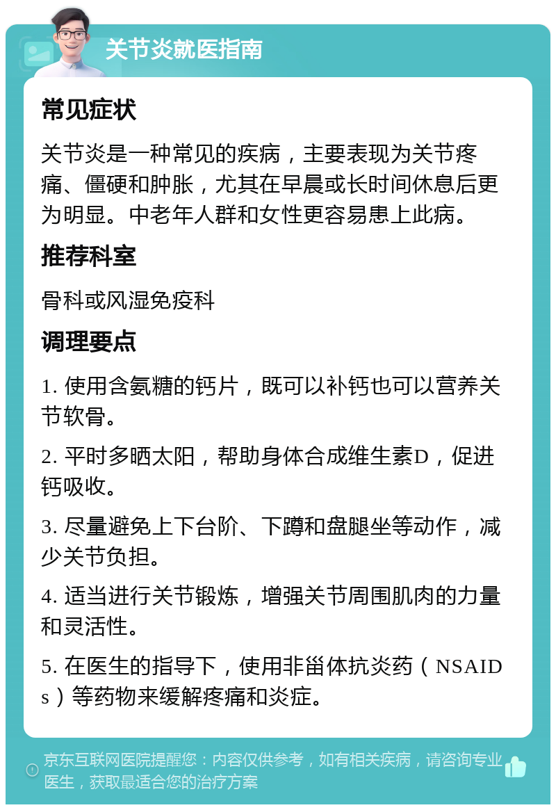 关节炎就医指南 常见症状 关节炎是一种常见的疾病，主要表现为关节疼痛、僵硬和肿胀，尤其在早晨或长时间休息后更为明显。中老年人群和女性更容易患上此病。 推荐科室 骨科或风湿免疫科 调理要点 1. 使用含氨糖的钙片，既可以补钙也可以营养关节软骨。 2. 平时多晒太阳，帮助身体合成维生素D，促进钙吸收。 3. 尽量避免上下台阶、下蹲和盘腿坐等动作，减少关节负担。 4. 适当进行关节锻炼，增强关节周围肌肉的力量和灵活性。 5. 在医生的指导下，使用非甾体抗炎药（NSAIDs）等药物来缓解疼痛和炎症。