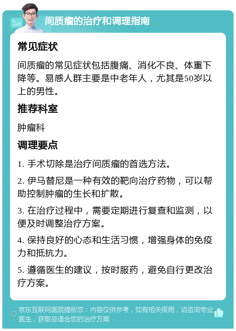 间质瘤的治疗和调理指南 常见症状 间质瘤的常见症状包括腹痛、消化不良、体重下降等。易感人群主要是中老年人，尤其是50岁以上的男性。 推荐科室 肿瘤科 调理要点 1. 手术切除是治疗间质瘤的首选方法。 2. 伊马替尼是一种有效的靶向治疗药物，可以帮助控制肿瘤的生长和扩散。 3. 在治疗过程中，需要定期进行复查和监测，以便及时调整治疗方案。 4. 保持良好的心态和生活习惯，增强身体的免疫力和抵抗力。 5. 遵循医生的建议，按时服药，避免自行更改治疗方案。