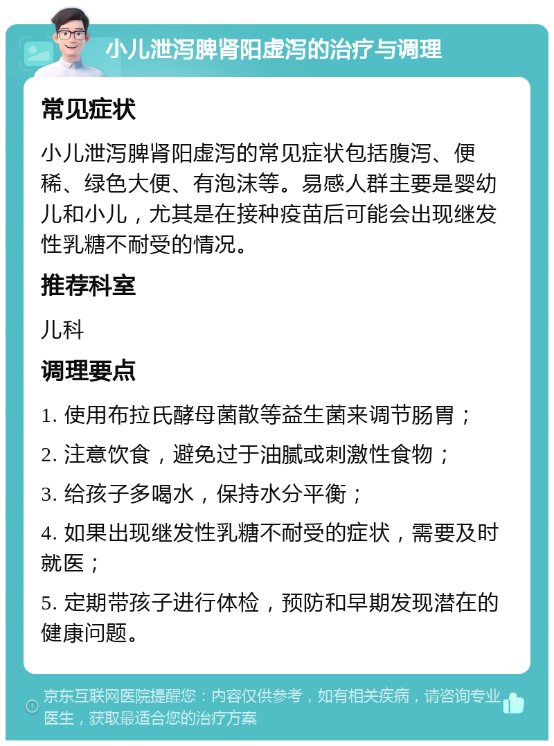 小儿泄泻脾肾阳虚泻的治疗与调理 常见症状 小儿泄泻脾肾阳虚泻的常见症状包括腹泻、便稀、绿色大便、有泡沫等。易感人群主要是婴幼儿和小儿，尤其是在接种疫苗后可能会出现继发性乳糖不耐受的情况。 推荐科室 儿科 调理要点 1. 使用布拉氏酵母菌散等益生菌来调节肠胃； 2. 注意饮食，避免过于油腻或刺激性食物； 3. 给孩子多喝水，保持水分平衡； 4. 如果出现继发性乳糖不耐受的症状，需要及时就医； 5. 定期带孩子进行体检，预防和早期发现潜在的健康问题。