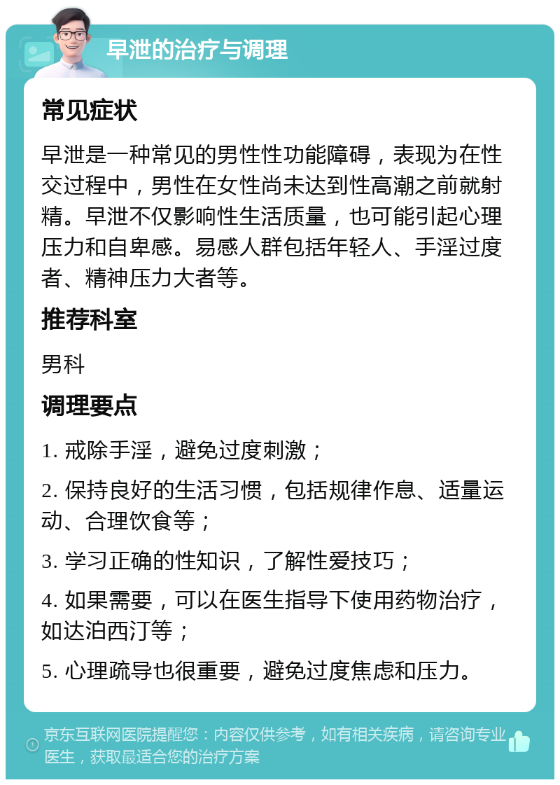 早泄的治疗与调理 常见症状 早泄是一种常见的男性性功能障碍，表现为在性交过程中，男性在女性尚未达到性高潮之前就射精。早泄不仅影响性生活质量，也可能引起心理压力和自卑感。易感人群包括年轻人、手淫过度者、精神压力大者等。 推荐科室 男科 调理要点 1. 戒除手淫，避免过度刺激； 2. 保持良好的生活习惯，包括规律作息、适量运动、合理饮食等； 3. 学习正确的性知识，了解性爱技巧； 4. 如果需要，可以在医生指导下使用药物治疗，如达泊西汀等； 5. 心理疏导也很重要，避免过度焦虑和压力。