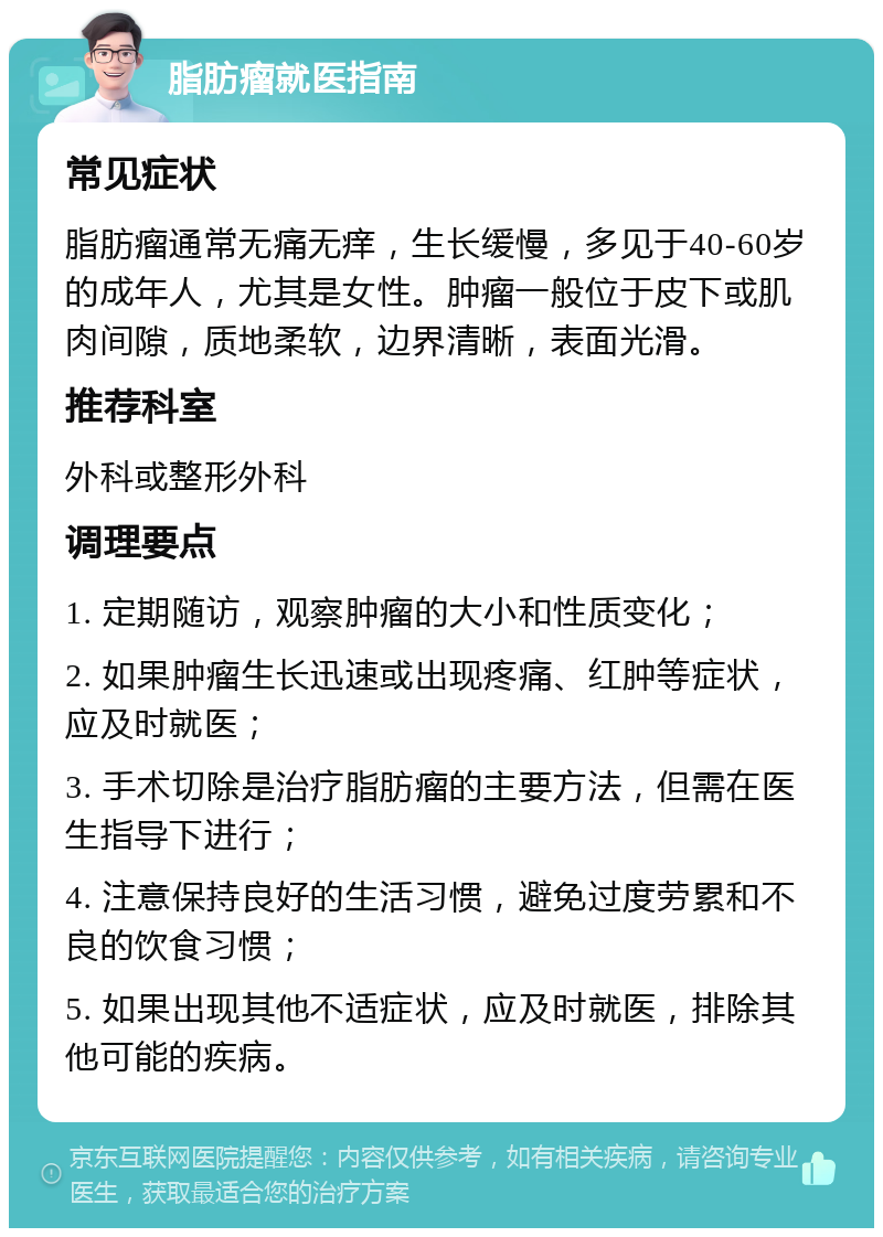 脂肪瘤就医指南 常见症状 脂肪瘤通常无痛无痒，生长缓慢，多见于40-60岁的成年人，尤其是女性。肿瘤一般位于皮下或肌肉间隙，质地柔软，边界清晰，表面光滑。 推荐科室 外科或整形外科 调理要点 1. 定期随访，观察肿瘤的大小和性质变化； 2. 如果肿瘤生长迅速或出现疼痛、红肿等症状，应及时就医； 3. 手术切除是治疗脂肪瘤的主要方法，但需在医生指导下进行； 4. 注意保持良好的生活习惯，避免过度劳累和不良的饮食习惯； 5. 如果出现其他不适症状，应及时就医，排除其他可能的疾病。