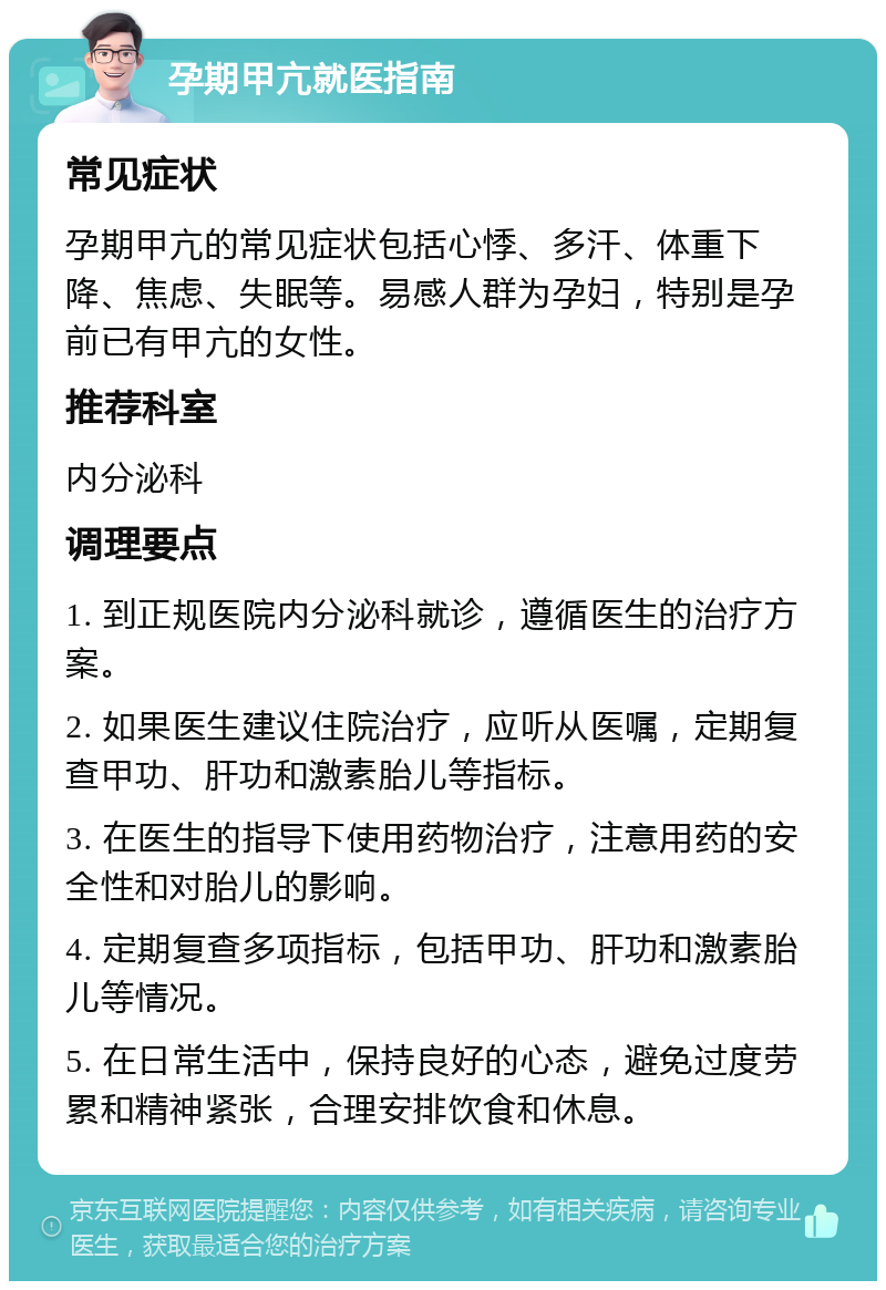 孕期甲亢就医指南 常见症状 孕期甲亢的常见症状包括心悸、多汗、体重下降、焦虑、失眠等。易感人群为孕妇，特别是孕前已有甲亢的女性。 推荐科室 内分泌科 调理要点 1. 到正规医院内分泌科就诊，遵循医生的治疗方案。 2. 如果医生建议住院治疗，应听从医嘱，定期复查甲功、肝功和激素胎儿等指标。 3. 在医生的指导下使用药物治疗，注意用药的安全性和对胎儿的影响。 4. 定期复查多项指标，包括甲功、肝功和激素胎儿等情况。 5. 在日常生活中，保持良好的心态，避免过度劳累和精神紧张，合理安排饮食和休息。