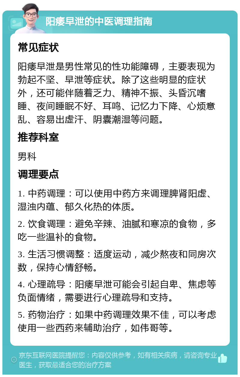 阳痿早泄的中医调理指南 常见症状 阳痿早泄是男性常见的性功能障碍，主要表现为勃起不坚、早泄等症状。除了这些明显的症状外，还可能伴随着乏力、精神不振、头昏沉嗜睡、夜间睡眠不好、耳鸣、记忆力下降、心烦意乱、容易出虚汗、阴囊潮湿等问题。 推荐科室 男科 调理要点 1. 中药调理：可以使用中药方来调理脾肾阳虚、湿浊内蕴、郁久化热的体质。 2. 饮食调理：避免辛辣、油腻和寒凉的食物，多吃一些温补的食物。 3. 生活习惯调整：适度运动，减少熬夜和同房次数，保持心情舒畅。 4. 心理疏导：阳痿早泄可能会引起自卑、焦虑等负面情绪，需要进行心理疏导和支持。 5. 药物治疗：如果中药调理效果不佳，可以考虑使用一些西药来辅助治疗，如伟哥等。