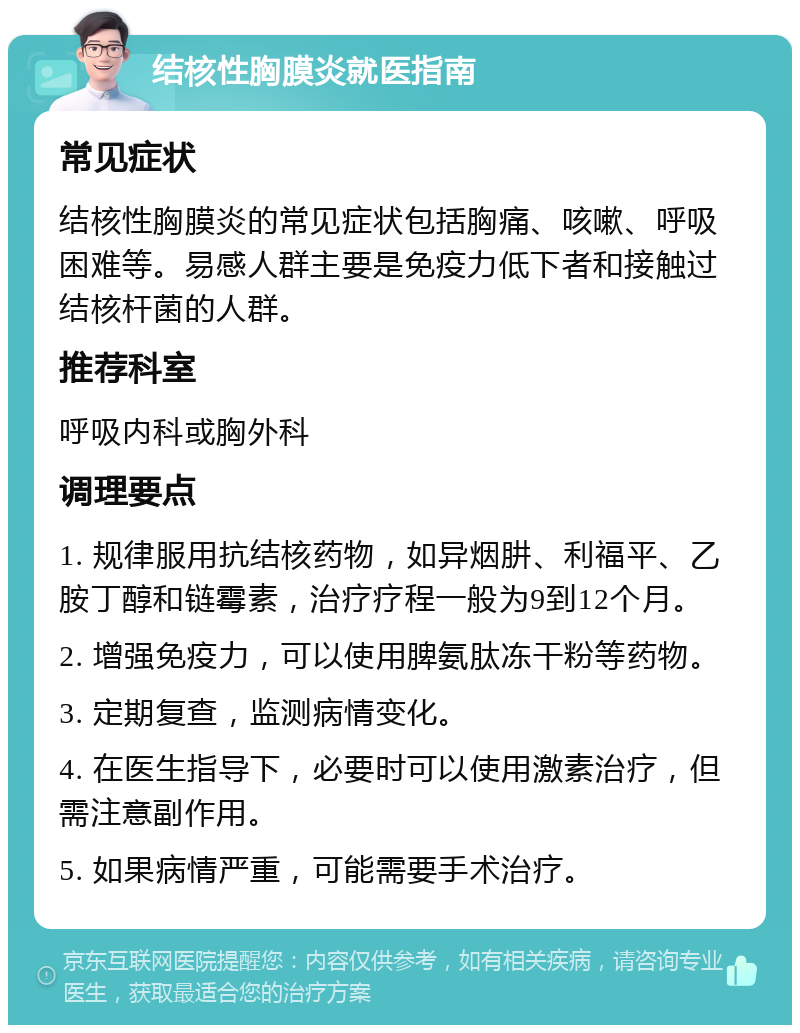 结核性胸膜炎就医指南 常见症状 结核性胸膜炎的常见症状包括胸痛、咳嗽、呼吸困难等。易感人群主要是免疫力低下者和接触过结核杆菌的人群。 推荐科室 呼吸内科或胸外科 调理要点 1. 规律服用抗结核药物，如异烟肼、利福平、乙胺丁醇和链霉素，治疗疗程一般为9到12个月。 2. 增强免疫力，可以使用脾氨肽冻干粉等药物。 3. 定期复查，监测病情变化。 4. 在医生指导下，必要时可以使用激素治疗，但需注意副作用。 5. 如果病情严重，可能需要手术治疗。