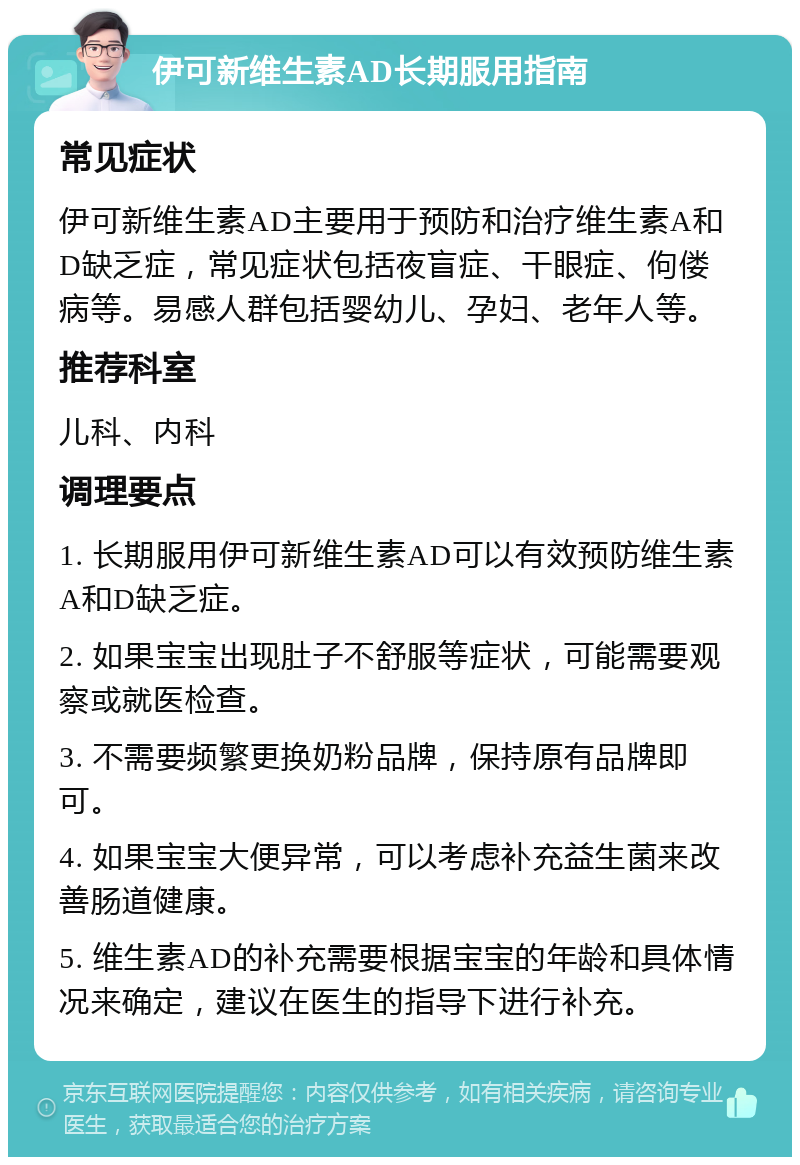 伊可新维生素AD长期服用指南 常见症状 伊可新维生素AD主要用于预防和治疗维生素A和D缺乏症，常见症状包括夜盲症、干眼症、佝偻病等。易感人群包括婴幼儿、孕妇、老年人等。 推荐科室 儿科、内科 调理要点 1. 长期服用伊可新维生素AD可以有效预防维生素A和D缺乏症。 2. 如果宝宝出现肚子不舒服等症状，可能需要观察或就医检查。 3. 不需要频繁更换奶粉品牌，保持原有品牌即可。 4. 如果宝宝大便异常，可以考虑补充益生菌来改善肠道健康。 5. 维生素AD的补充需要根据宝宝的年龄和具体情况来确定，建议在医生的指导下进行补充。