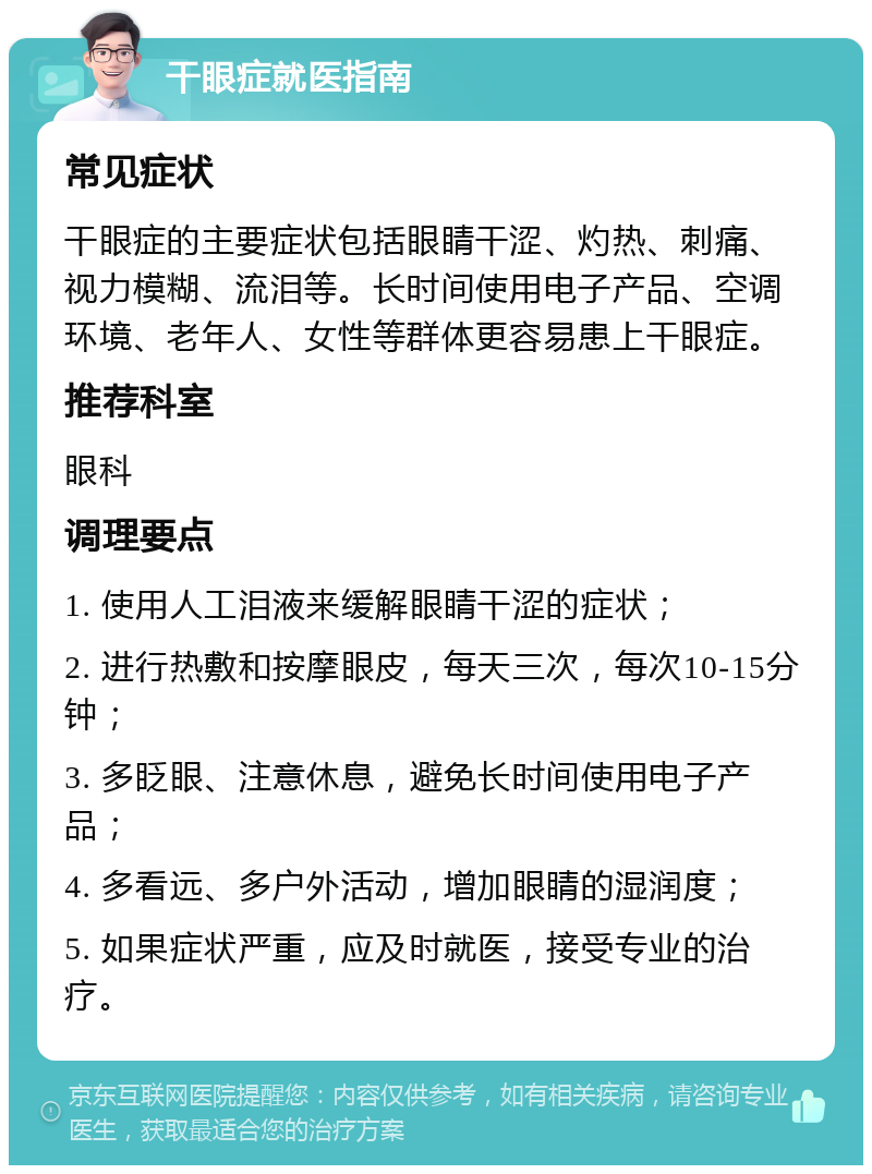 干眼症就医指南 常见症状 干眼症的主要症状包括眼睛干涩、灼热、刺痛、视力模糊、流泪等。长时间使用电子产品、空调环境、老年人、女性等群体更容易患上干眼症。 推荐科室 眼科 调理要点 1. 使用人工泪液来缓解眼睛干涩的症状； 2. 进行热敷和按摩眼皮，每天三次，每次10-15分钟； 3. 多眨眼、注意休息，避免长时间使用电子产品； 4. 多看远、多户外活动，增加眼睛的湿润度； 5. 如果症状严重，应及时就医，接受专业的治疗。