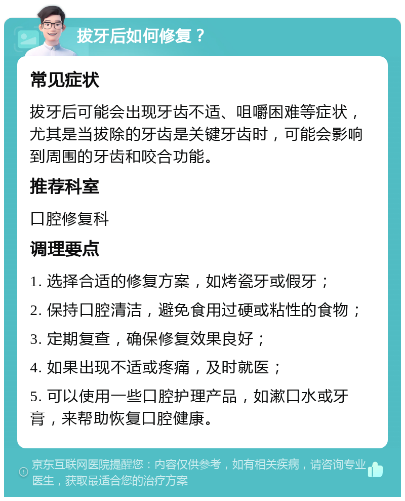 拔牙后如何修复？ 常见症状 拔牙后可能会出现牙齿不适、咀嚼困难等症状，尤其是当拔除的牙齿是关键牙齿时，可能会影响到周围的牙齿和咬合功能。 推荐科室 口腔修复科 调理要点 1. 选择合适的修复方案，如烤瓷牙或假牙； 2. 保持口腔清洁，避免食用过硬或粘性的食物； 3. 定期复查，确保修复效果良好； 4. 如果出现不适或疼痛，及时就医； 5. 可以使用一些口腔护理产品，如漱口水或牙膏，来帮助恢复口腔健康。