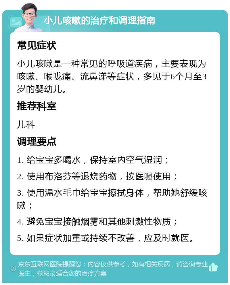 小儿咳嗽的治疗和调理指南 常见症状 小儿咳嗽是一种常见的呼吸道疾病，主要表现为咳嗽、喉咙痛、流鼻涕等症状，多见于6个月至3岁的婴幼儿。 推荐科室 儿科 调理要点 1. 给宝宝多喝水，保持室内空气湿润； 2. 使用布洛芬等退烧药物，按医嘱使用； 3. 使用温水毛巾给宝宝擦拭身体，帮助她舒缓咳嗽； 4. 避免宝宝接触烟雾和其他刺激性物质； 5. 如果症状加重或持续不改善，应及时就医。