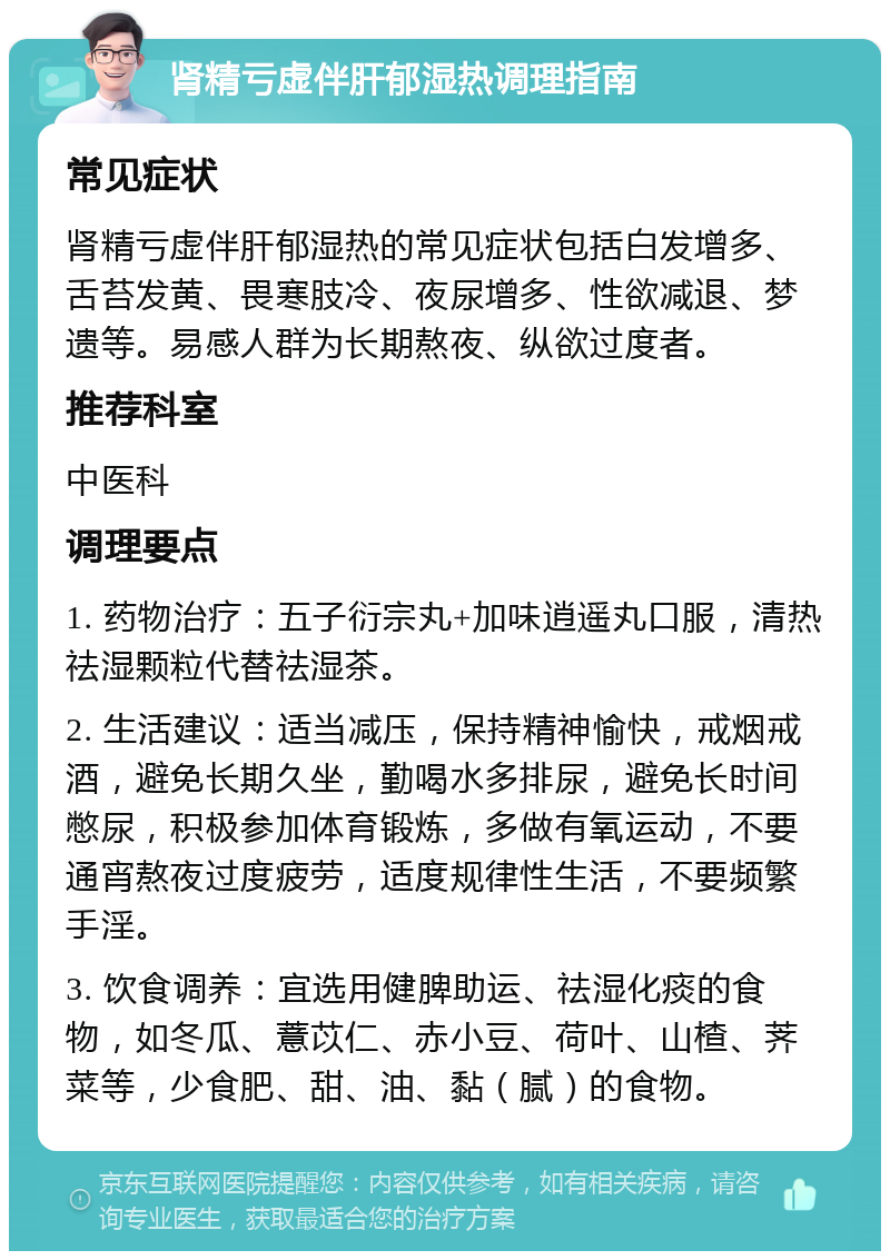 肾精亏虚伴肝郁湿热调理指南 常见症状 肾精亏虚伴肝郁湿热的常见症状包括白发增多、舌苔发黄、畏寒肢冷、夜尿增多、性欲减退、梦遗等。易感人群为长期熬夜、纵欲过度者。 推荐科室 中医科 调理要点 1. 药物治疗：五子衍宗丸+加味逍遥丸口服，清热祛湿颗粒代替祛湿茶。 2. 生活建议：适当减压，保持精神愉快，戒烟戒酒，避免长期久坐，勤喝水多排尿，避免长时间憋尿，积极参加体育锻炼，多做有氧运动，不要通宵熬夜过度疲劳，适度规律性生活，不要频繁手淫。 3. 饮食调养：宜选用健脾助运、祛湿化痰的食物，如冬瓜、薏苡仁、赤小豆、荷叶、山楂、荠菜等，少食肥、甜、油、黏（腻）的食物。