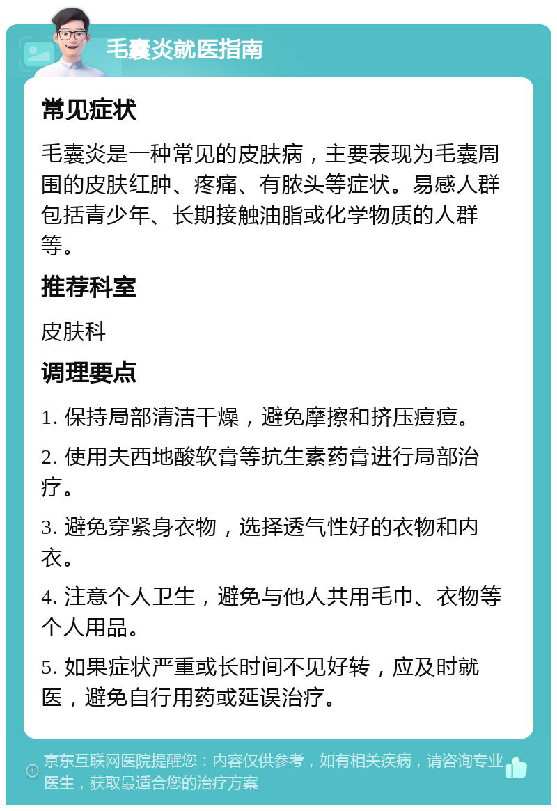 毛囊炎就医指南 常见症状 毛囊炎是一种常见的皮肤病，主要表现为毛囊周围的皮肤红肿、疼痛、有脓头等症状。易感人群包括青少年、长期接触油脂或化学物质的人群等。 推荐科室 皮肤科 调理要点 1. 保持局部清洁干燥，避免摩擦和挤压痘痘。 2. 使用夫西地酸软膏等抗生素药膏进行局部治疗。 3. 避免穿紧身衣物，选择透气性好的衣物和内衣。 4. 注意个人卫生，避免与他人共用毛巾、衣物等个人用品。 5. 如果症状严重或长时间不见好转，应及时就医，避免自行用药或延误治疗。