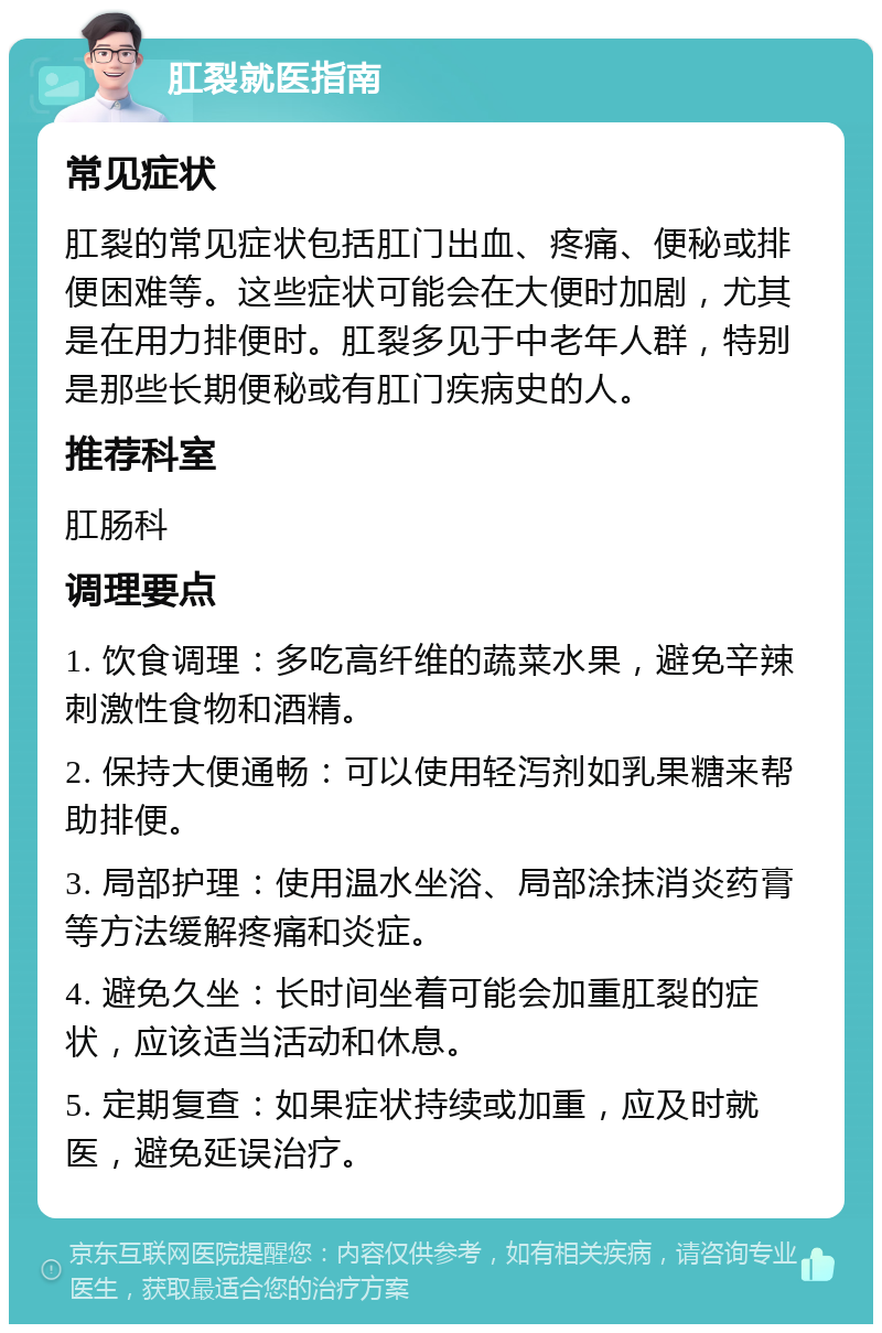 肛裂就医指南 常见症状 肛裂的常见症状包括肛门出血、疼痛、便秘或排便困难等。这些症状可能会在大便时加剧，尤其是在用力排便时。肛裂多见于中老年人群，特别是那些长期便秘或有肛门疾病史的人。 推荐科室 肛肠科 调理要点 1. 饮食调理：多吃高纤维的蔬菜水果，避免辛辣刺激性食物和酒精。 2. 保持大便通畅：可以使用轻泻剂如乳果糖来帮助排便。 3. 局部护理：使用温水坐浴、局部涂抹消炎药膏等方法缓解疼痛和炎症。 4. 避免久坐：长时间坐着可能会加重肛裂的症状，应该适当活动和休息。 5. 定期复查：如果症状持续或加重，应及时就医，避免延误治疗。