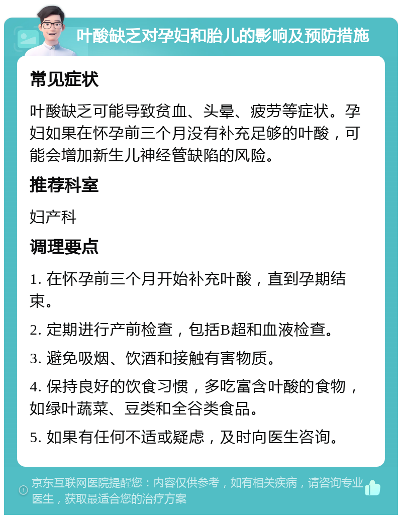 叶酸缺乏对孕妇和胎儿的影响及预防措施 常见症状 叶酸缺乏可能导致贫血、头晕、疲劳等症状。孕妇如果在怀孕前三个月没有补充足够的叶酸，可能会增加新生儿神经管缺陷的风险。 推荐科室 妇产科 调理要点 1. 在怀孕前三个月开始补充叶酸，直到孕期结束。 2. 定期进行产前检查，包括B超和血液检查。 3. 避免吸烟、饮酒和接触有害物质。 4. 保持良好的饮食习惯，多吃富含叶酸的食物，如绿叶蔬菜、豆类和全谷类食品。 5. 如果有任何不适或疑虑，及时向医生咨询。