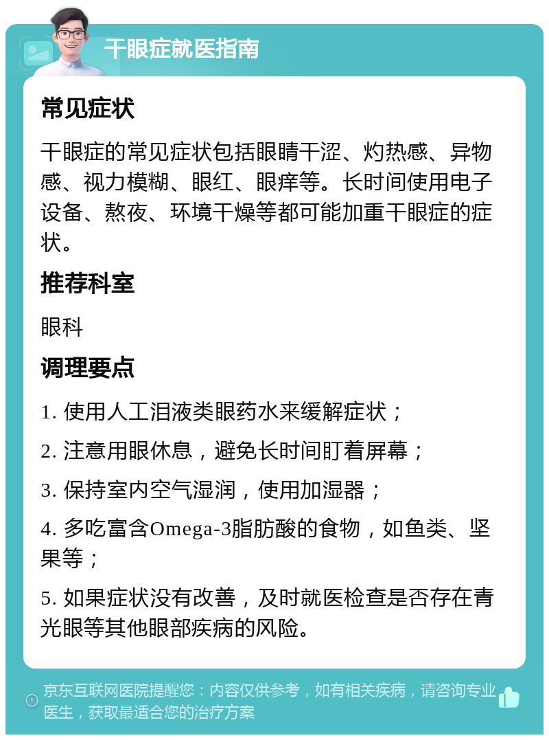 干眼症就医指南 常见症状 干眼症的常见症状包括眼睛干涩、灼热感、异物感、视力模糊、眼红、眼痒等。长时间使用电子设备、熬夜、环境干燥等都可能加重干眼症的症状。 推荐科室 眼科 调理要点 1. 使用人工泪液类眼药水来缓解症状； 2. 注意用眼休息，避免长时间盯着屏幕； 3. 保持室内空气湿润，使用加湿器； 4. 多吃富含Omega-3脂肪酸的食物，如鱼类、坚果等； 5. 如果症状没有改善，及时就医检查是否存在青光眼等其他眼部疾病的风险。