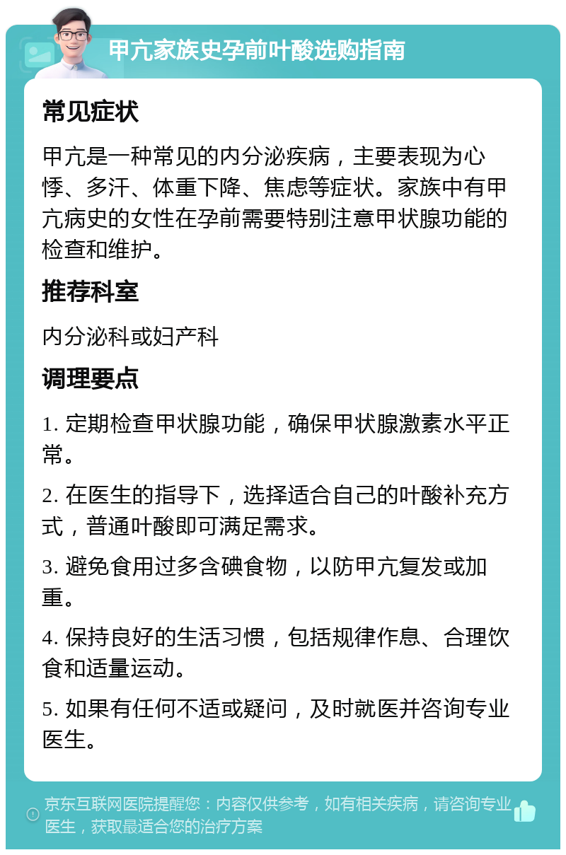 甲亢家族史孕前叶酸选购指南 常见症状 甲亢是一种常见的内分泌疾病，主要表现为心悸、多汗、体重下降、焦虑等症状。家族中有甲亢病史的女性在孕前需要特别注意甲状腺功能的检查和维护。 推荐科室 内分泌科或妇产科 调理要点 1. 定期检查甲状腺功能，确保甲状腺激素水平正常。 2. 在医生的指导下，选择适合自己的叶酸补充方式，普通叶酸即可满足需求。 3. 避免食用过多含碘食物，以防甲亢复发或加重。 4. 保持良好的生活习惯，包括规律作息、合理饮食和适量运动。 5. 如果有任何不适或疑问，及时就医并咨询专业医生。