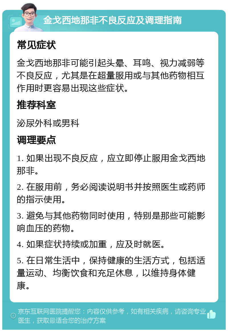 金戈西地那非不良反应及调理指南 常见症状 金戈西地那非可能引起头晕、耳鸣、视力减弱等不良反应，尤其是在超量服用或与其他药物相互作用时更容易出现这些症状。 推荐科室 泌尿外科或男科 调理要点 1. 如果出现不良反应，应立即停止服用金戈西地那非。 2. 在服用前，务必阅读说明书并按照医生或药师的指示使用。 3. 避免与其他药物同时使用，特别是那些可能影响血压的药物。 4. 如果症状持续或加重，应及时就医。 5. 在日常生活中，保持健康的生活方式，包括适量运动、均衡饮食和充足休息，以维持身体健康。