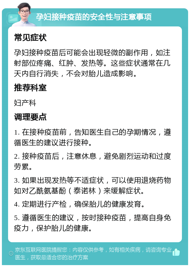 孕妇接种疫苗的安全性与注意事项 常见症状 孕妇接种疫苗后可能会出现轻微的副作用，如注射部位疼痛、红肿、发热等。这些症状通常在几天内自行消失，不会对胎儿造成影响。 推荐科室 妇产科 调理要点 1. 在接种疫苗前，告知医生自己的孕期情况，遵循医生的建议进行接种。 2. 接种疫苗后，注意休息，避免剧烈运动和过度劳累。 3. 如果出现发热等不适症状，可以使用退烧药物如对乙酰氨基酚（泰诺林）来缓解症状。 4. 定期进行产检，确保胎儿的健康发育。 5. 遵循医生的建议，按时接种疫苗，提高自身免疫力，保护胎儿的健康。