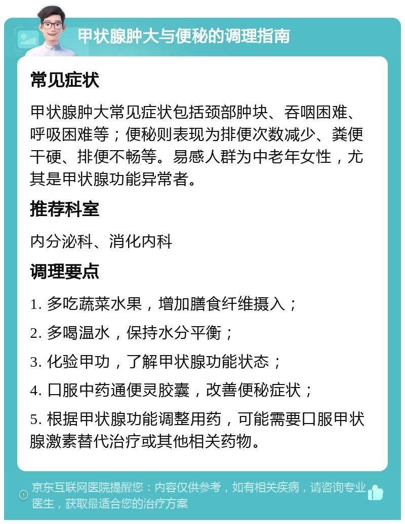 甲状腺肿大与便秘的调理指南 常见症状 甲状腺肿大常见症状包括颈部肿块、吞咽困难、呼吸困难等；便秘则表现为排便次数减少、粪便干硬、排便不畅等。易感人群为中老年女性，尤其是甲状腺功能异常者。 推荐科室 内分泌科、消化内科 调理要点 1. 多吃蔬菜水果，增加膳食纤维摄入； 2. 多喝温水，保持水分平衡； 3. 化验甲功，了解甲状腺功能状态； 4. 口服中药通便灵胶囊，改善便秘症状； 5. 根据甲状腺功能调整用药，可能需要口服甲状腺激素替代治疗或其他相关药物。