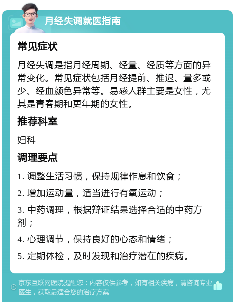 月经失调就医指南 常见症状 月经失调是指月经周期、经量、经质等方面的异常变化。常见症状包括月经提前、推迟、量多或少、经血颜色异常等。易感人群主要是女性，尤其是青春期和更年期的女性。 推荐科室 妇科 调理要点 1. 调整生活习惯，保持规律作息和饮食； 2. 增加运动量，适当进行有氧运动； 3. 中药调理，根据辩证结果选择合适的中药方剂； 4. 心理调节，保持良好的心态和情绪； 5. 定期体检，及时发现和治疗潜在的疾病。