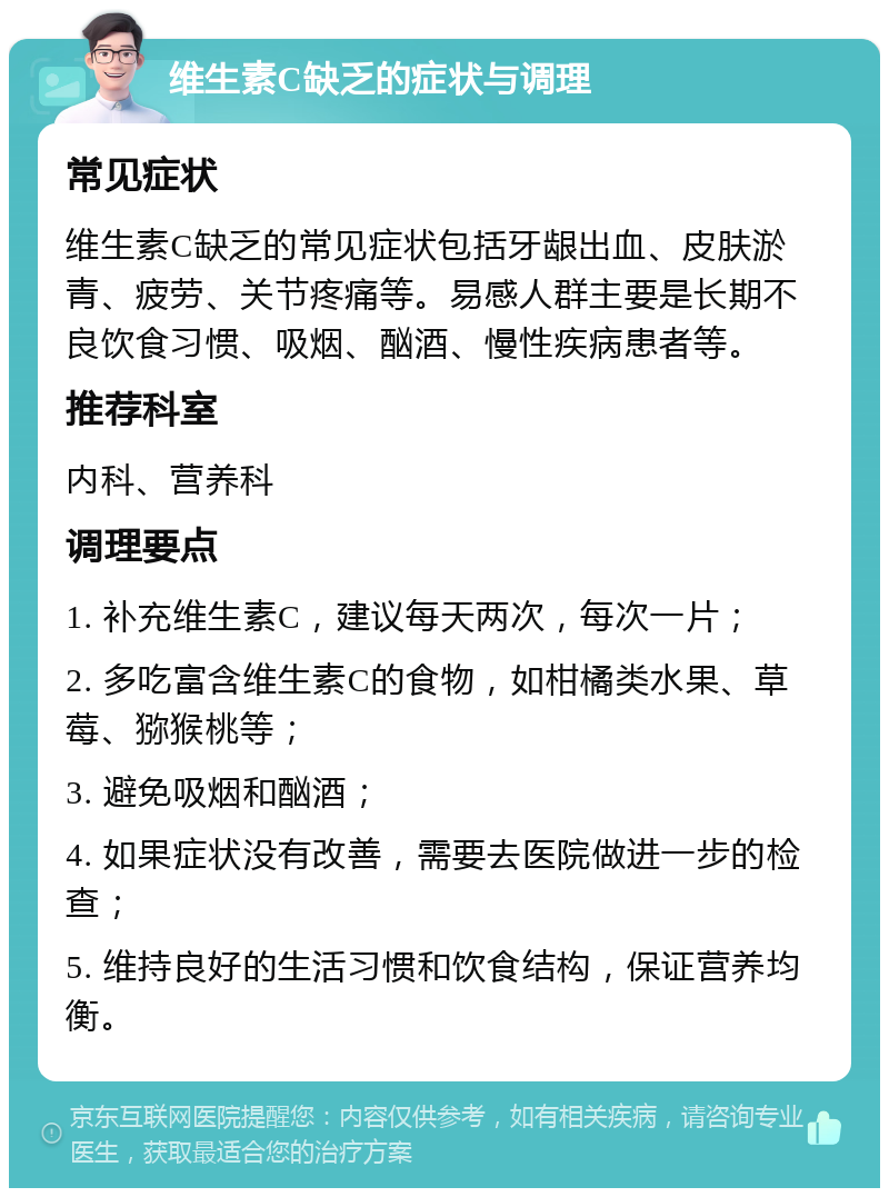 维生素C缺乏的症状与调理 常见症状 维生素C缺乏的常见症状包括牙龈出血、皮肤淤青、疲劳、关节疼痛等。易感人群主要是长期不良饮食习惯、吸烟、酗酒、慢性疾病患者等。 推荐科室 内科、营养科 调理要点 1. 补充维生素C，建议每天两次，每次一片； 2. 多吃富含维生素C的食物，如柑橘类水果、草莓、猕猴桃等； 3. 避免吸烟和酗酒； 4. 如果症状没有改善，需要去医院做进一步的检查； 5. 维持良好的生活习惯和饮食结构，保证营养均衡。