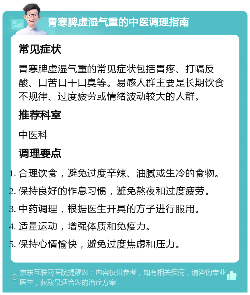 胃寒脾虚湿气重的中医调理指南 常见症状 胃寒脾虚湿气重的常见症状包括胃疼、打嗝反酸、口苦口干口臭等。易感人群主要是长期饮食不规律、过度疲劳或情绪波动较大的人群。 推荐科室 中医科 调理要点 合理饮食，避免过度辛辣、油腻或生冷的食物。 保持良好的作息习惯，避免熬夜和过度疲劳。 中药调理，根据医生开具的方子进行服用。 适量运动，增强体质和免疫力。 保持心情愉快，避免过度焦虑和压力。