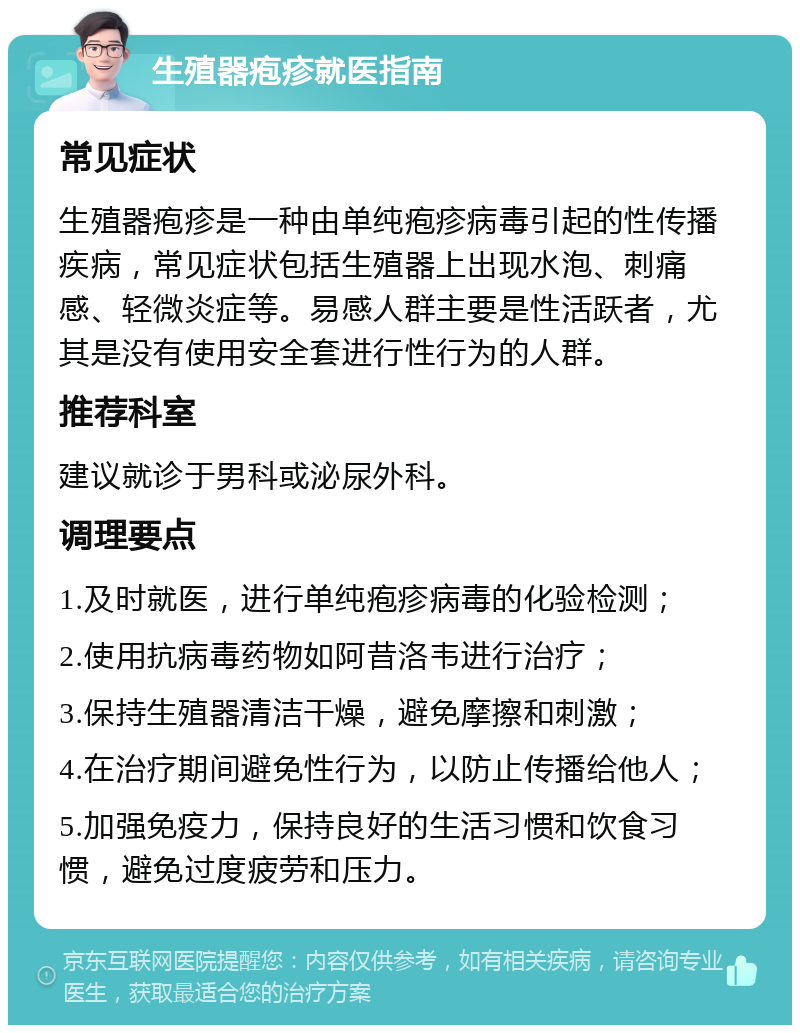 生殖器疱疹就医指南 常见症状 生殖器疱疹是一种由单纯疱疹病毒引起的性传播疾病，常见症状包括生殖器上出现水泡、刺痛感、轻微炎症等。易感人群主要是性活跃者，尤其是没有使用安全套进行性行为的人群。 推荐科室 建议就诊于男科或泌尿外科。 调理要点 1.及时就医，进行单纯疱疹病毒的化验检测； 2.使用抗病毒药物如阿昔洛韦进行治疗； 3.保持生殖器清洁干燥，避免摩擦和刺激； 4.在治疗期间避免性行为，以防止传播给他人； 5.加强免疫力，保持良好的生活习惯和饮食习惯，避免过度疲劳和压力。