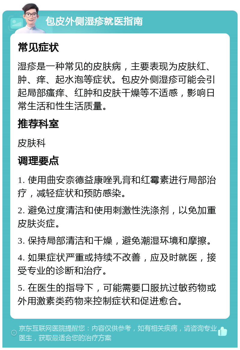 包皮外侧湿疹就医指南 常见症状 湿疹是一种常见的皮肤病，主要表现为皮肤红、肿、痒、起水泡等症状。包皮外侧湿疹可能会引起局部瘙痒、红肿和皮肤干燥等不适感，影响日常生活和性生活质量。 推荐科室 皮肤科 调理要点 1. 使用曲安奈德益康唑乳膏和红霉素进行局部治疗，减轻症状和预防感染。 2. 避免过度清洁和使用刺激性洗涤剂，以免加重皮肤炎症。 3. 保持局部清洁和干燥，避免潮湿环境和摩擦。 4. 如果症状严重或持续不改善，应及时就医，接受专业的诊断和治疗。 5. 在医生的指导下，可能需要口服抗过敏药物或外用激素类药物来控制症状和促进愈合。