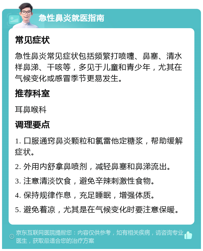 急性鼻炎就医指南 常见症状 急性鼻炎常见症状包括频繁打喷嚏、鼻塞、清水样鼻涕、干咳等，多见于儿童和青少年，尤其在气候变化或感冒季节更易发生。 推荐科室 耳鼻喉科 调理要点 1. 口服通窍鼻炎颗粒和氯雷他定糖浆，帮助缓解症状。 2. 外用内舒拿鼻喷剂，减轻鼻塞和鼻涕流出。 3. 注意清淡饮食，避免辛辣刺激性食物。 4. 保持规律作息，充足睡眠，增强体质。 5. 避免着凉，尤其是在气候变化时要注意保暖。