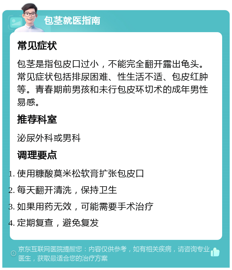 包茎就医指南 常见症状 包茎是指包皮口过小，不能完全翻开露出龟头。常见症状包括排尿困难、性生活不适、包皮红肿等。青春期前男孩和未行包皮环切术的成年男性易感。 推荐科室 泌尿外科或男科 调理要点 使用糠酸莫米松软膏扩张包皮口 每天翻开清洗，保持卫生 如果用药无效，可能需要手术治疗 定期复查，避免复发