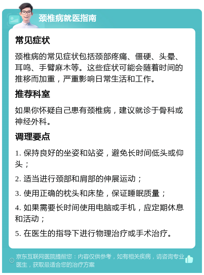 颈椎病就医指南 常见症状 颈椎病的常见症状包括颈部疼痛、僵硬、头晕、耳鸣、手臂麻木等。这些症状可能会随着时间的推移而加重，严重影响日常生活和工作。 推荐科室 如果你怀疑自己患有颈椎病，建议就诊于骨科或神经外科。 调理要点 1. 保持良好的坐姿和站姿，避免长时间低头或仰头； 2. 适当进行颈部和肩部的伸展运动； 3. 使用正确的枕头和床垫，保证睡眠质量； 4. 如果需要长时间使用电脑或手机，应定期休息和活动； 5. 在医生的指导下进行物理治疗或手术治疗。