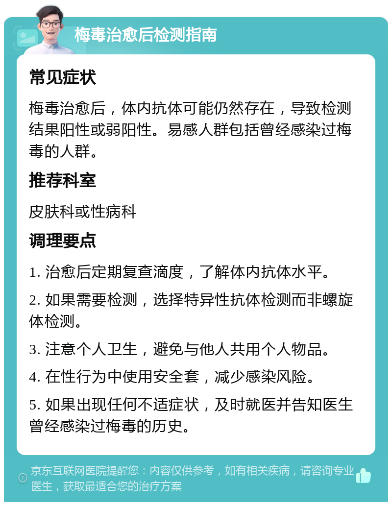 梅毒治愈后检测指南 常见症状 梅毒治愈后，体内抗体可能仍然存在，导致检测结果阳性或弱阳性。易感人群包括曾经感染过梅毒的人群。 推荐科室 皮肤科或性病科 调理要点 1. 治愈后定期复查滴度，了解体内抗体水平。 2. 如果需要检测，选择特异性抗体检测而非螺旋体检测。 3. 注意个人卫生，避免与他人共用个人物品。 4. 在性行为中使用安全套，减少感染风险。 5. 如果出现任何不适症状，及时就医并告知医生曾经感染过梅毒的历史。