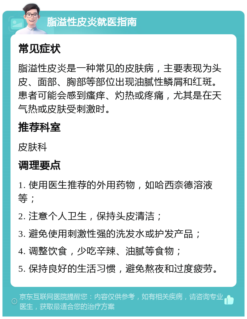 脂溢性皮炎就医指南 常见症状 脂溢性皮炎是一种常见的皮肤病，主要表现为头皮、面部、胸部等部位出现油腻性鳞屑和红斑。患者可能会感到瘙痒、灼热或疼痛，尤其是在天气热或皮肤受刺激时。 推荐科室 皮肤科 调理要点 1. 使用医生推荐的外用药物，如哈西奈德溶液等； 2. 注意个人卫生，保持头皮清洁； 3. 避免使用刺激性强的洗发水或护发产品； 4. 调整饮食，少吃辛辣、油腻等食物； 5. 保持良好的生活习惯，避免熬夜和过度疲劳。