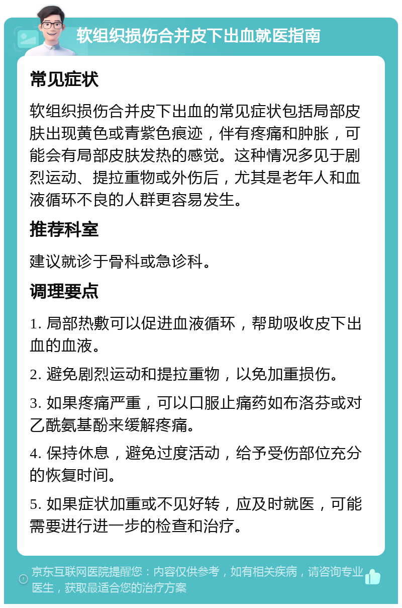 软组织损伤合并皮下出血就医指南 常见症状 软组织损伤合并皮下出血的常见症状包括局部皮肤出现黄色或青紫色痕迹，伴有疼痛和肿胀，可能会有局部皮肤发热的感觉。这种情况多见于剧烈运动、提拉重物或外伤后，尤其是老年人和血液循环不良的人群更容易发生。 推荐科室 建议就诊于骨科或急诊科。 调理要点 1. 局部热敷可以促进血液循环，帮助吸收皮下出血的血液。 2. 避免剧烈运动和提拉重物，以免加重损伤。 3. 如果疼痛严重，可以口服止痛药如布洛芬或对乙酰氨基酚来缓解疼痛。 4. 保持休息，避免过度活动，给予受伤部位充分的恢复时间。 5. 如果症状加重或不见好转，应及时就医，可能需要进行进一步的检查和治疗。