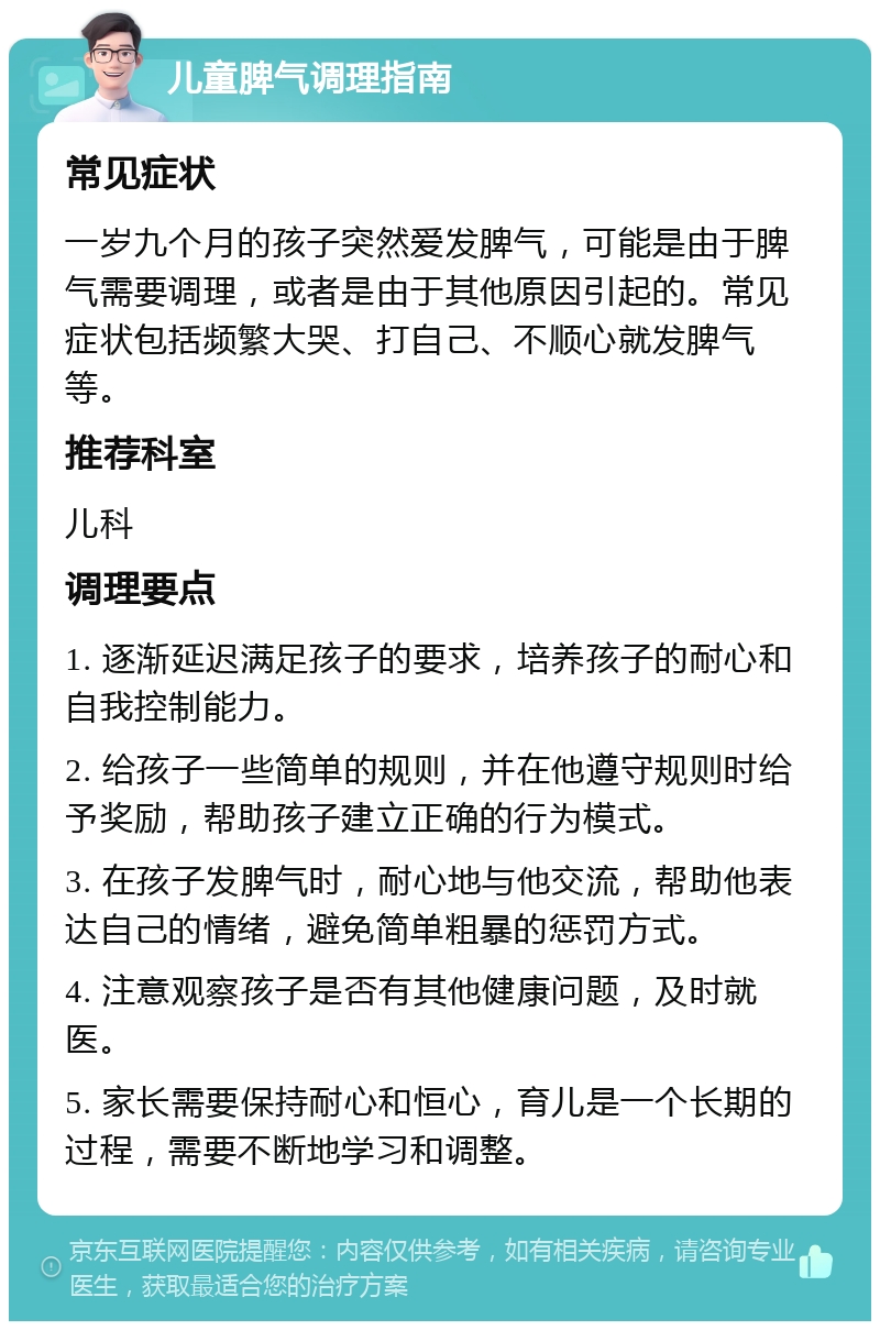 儿童脾气调理指南 常见症状 一岁九个月的孩子突然爱发脾气，可能是由于脾气需要调理，或者是由于其他原因引起的。常见症状包括频繁大哭、打自己、不顺心就发脾气等。 推荐科室 儿科 调理要点 1. 逐渐延迟满足孩子的要求，培养孩子的耐心和自我控制能力。 2. 给孩子一些简单的规则，并在他遵守规则时给予奖励，帮助孩子建立正确的行为模式。 3. 在孩子发脾气时，耐心地与他交流，帮助他表达自己的情绪，避免简单粗暴的惩罚方式。 4. 注意观察孩子是否有其他健康问题，及时就医。 5. 家长需要保持耐心和恒心，育儿是一个长期的过程，需要不断地学习和调整。