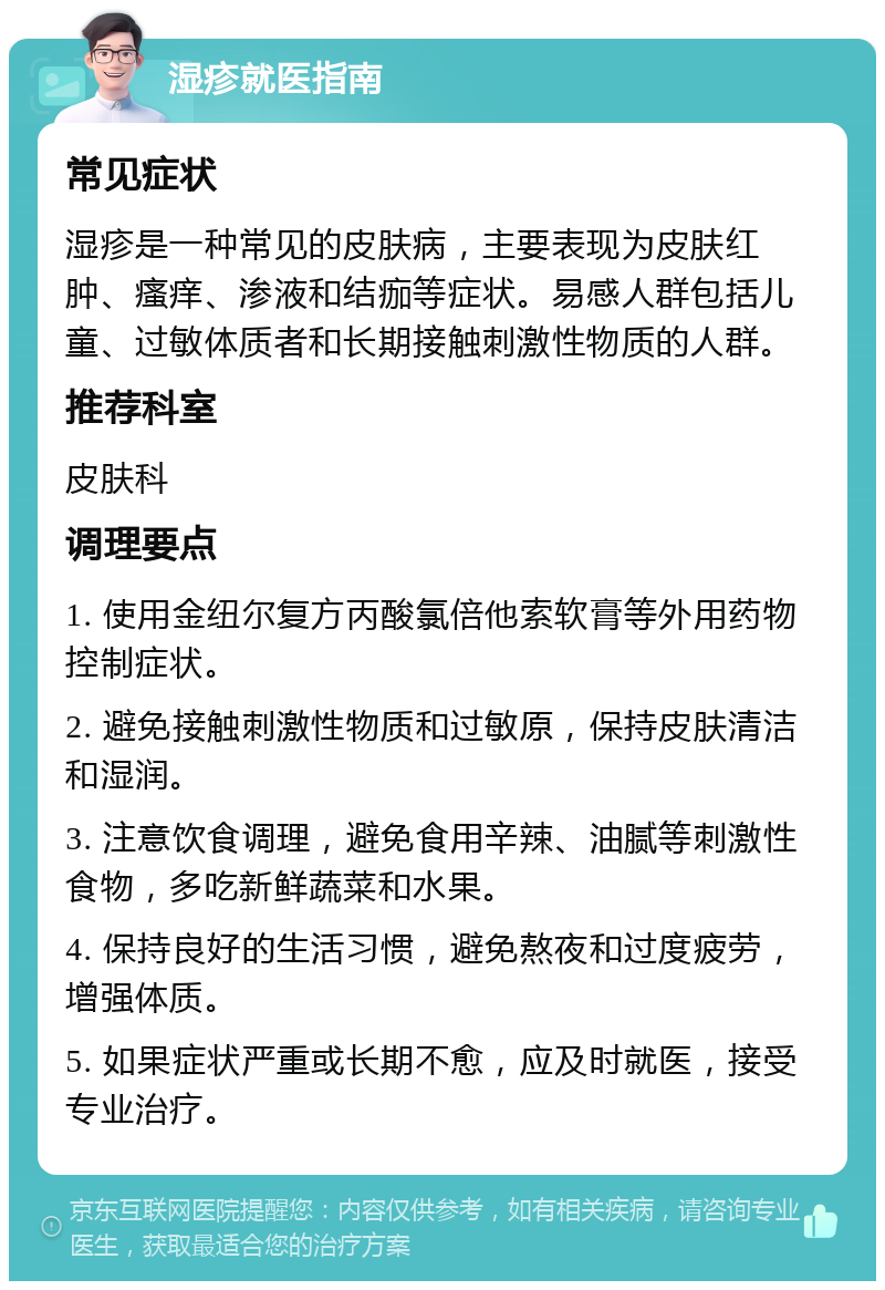 湿疹就医指南 常见症状 湿疹是一种常见的皮肤病，主要表现为皮肤红肿、瘙痒、渗液和结痂等症状。易感人群包括儿童、过敏体质者和长期接触刺激性物质的人群。 推荐科室 皮肤科 调理要点 1. 使用金纽尔复方丙酸氯倍他索软膏等外用药物控制症状。 2. 避免接触刺激性物质和过敏原，保持皮肤清洁和湿润。 3. 注意饮食调理，避免食用辛辣、油腻等刺激性食物，多吃新鲜蔬菜和水果。 4. 保持良好的生活习惯，避免熬夜和过度疲劳，增强体质。 5. 如果症状严重或长期不愈，应及时就医，接受专业治疗。