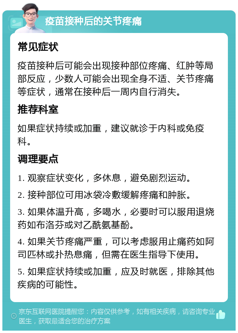 疫苗接种后的关节疼痛 常见症状 疫苗接种后可能会出现接种部位疼痛、红肿等局部反应，少数人可能会出现全身不适、关节疼痛等症状，通常在接种后一周内自行消失。 推荐科室 如果症状持续或加重，建议就诊于内科或免疫科。 调理要点 1. 观察症状变化，多休息，避免剧烈运动。 2. 接种部位可用冰袋冷敷缓解疼痛和肿胀。 3. 如果体温升高，多喝水，必要时可以服用退烧药如布洛芬或对乙酰氨基酚。 4. 如果关节疼痛严重，可以考虑服用止痛药如阿司匹林或扑热息痛，但需在医生指导下使用。 5. 如果症状持续或加重，应及时就医，排除其他疾病的可能性。