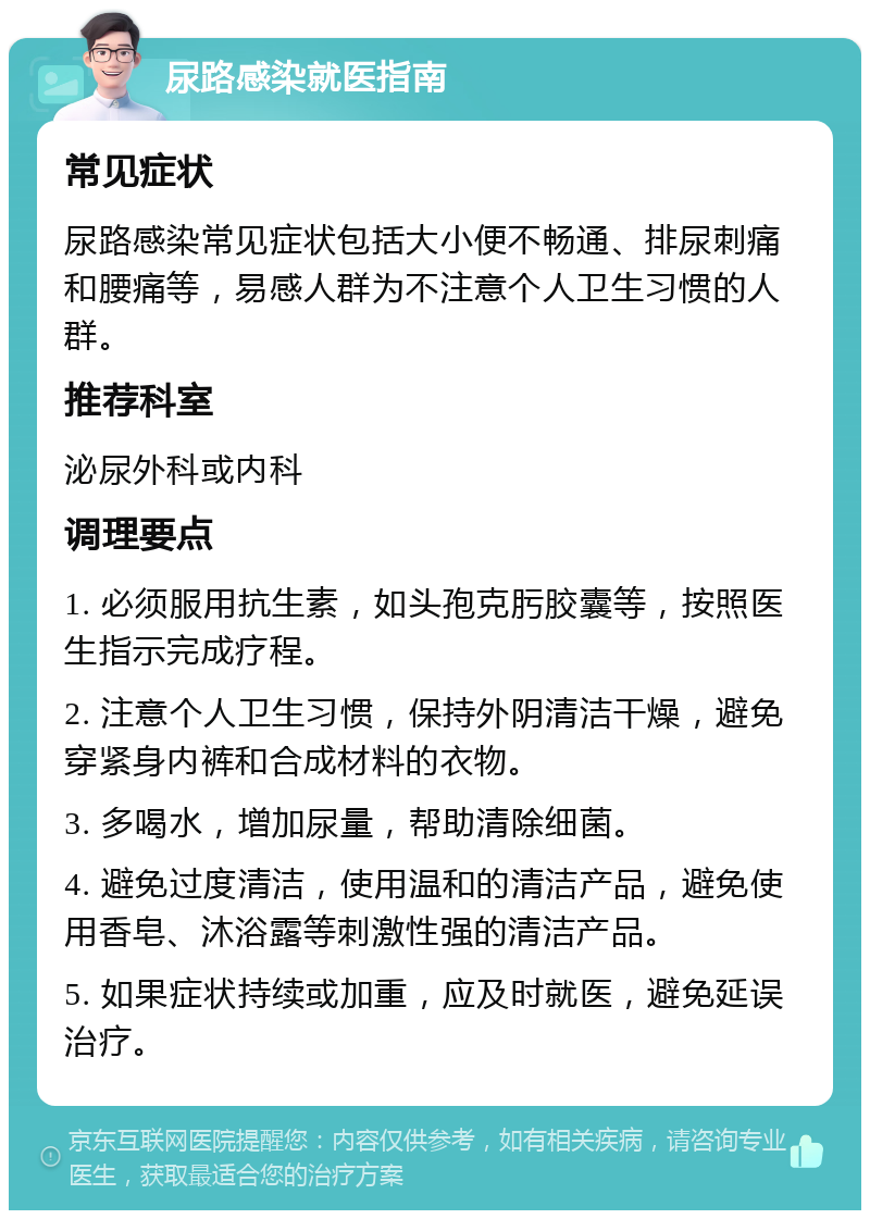 尿路感染就医指南 常见症状 尿路感染常见症状包括大小便不畅通、排尿刺痛和腰痛等，易感人群为不注意个人卫生习惯的人群。 推荐科室 泌尿外科或内科 调理要点 1. 必须服用抗生素，如头孢克肟胶囊等，按照医生指示完成疗程。 2. 注意个人卫生习惯，保持外阴清洁干燥，避免穿紧身内裤和合成材料的衣物。 3. 多喝水，增加尿量，帮助清除细菌。 4. 避免过度清洁，使用温和的清洁产品，避免使用香皂、沐浴露等刺激性强的清洁产品。 5. 如果症状持续或加重，应及时就医，避免延误治疗。