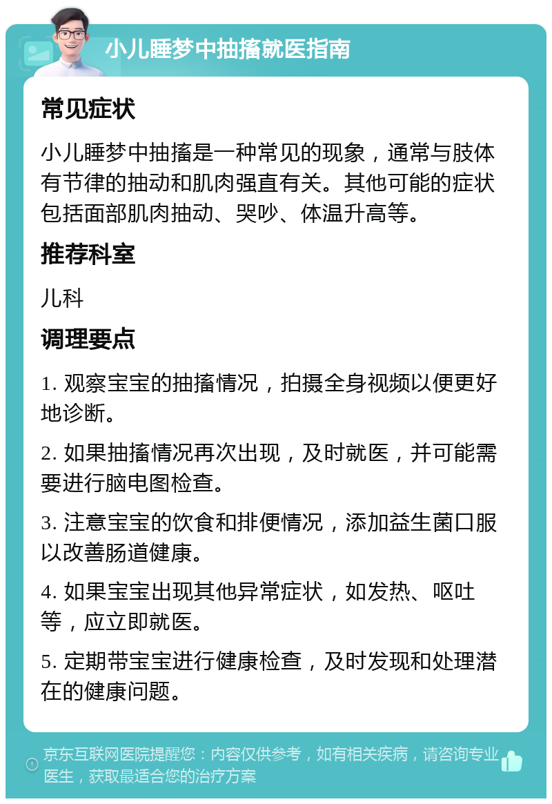 小儿睡梦中抽搐就医指南 常见症状 小儿睡梦中抽搐是一种常见的现象，通常与肢体有节律的抽动和肌肉强直有关。其他可能的症状包括面部肌肉抽动、哭吵、体温升高等。 推荐科室 儿科 调理要点 1. 观察宝宝的抽搐情况，拍摄全身视频以便更好地诊断。 2. 如果抽搐情况再次出现，及时就医，并可能需要进行脑电图检查。 3. 注意宝宝的饮食和排便情况，添加益生菌口服以改善肠道健康。 4. 如果宝宝出现其他异常症状，如发热、呕吐等，应立即就医。 5. 定期带宝宝进行健康检查，及时发现和处理潜在的健康问题。