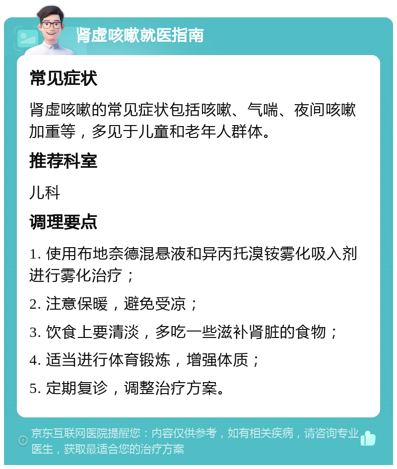 肾虚咳嗽就医指南 常见症状 肾虚咳嗽的常见症状包括咳嗽、气喘、夜间咳嗽加重等，多见于儿童和老年人群体。 推荐科室 儿科 调理要点 1. 使用布地奈德混悬液和异丙托溴铵雾化吸入剂进行雾化治疗； 2. 注意保暖，避免受凉； 3. 饮食上要清淡，多吃一些滋补肾脏的食物； 4. 适当进行体育锻炼，增强体质； 5. 定期复诊，调整治疗方案。