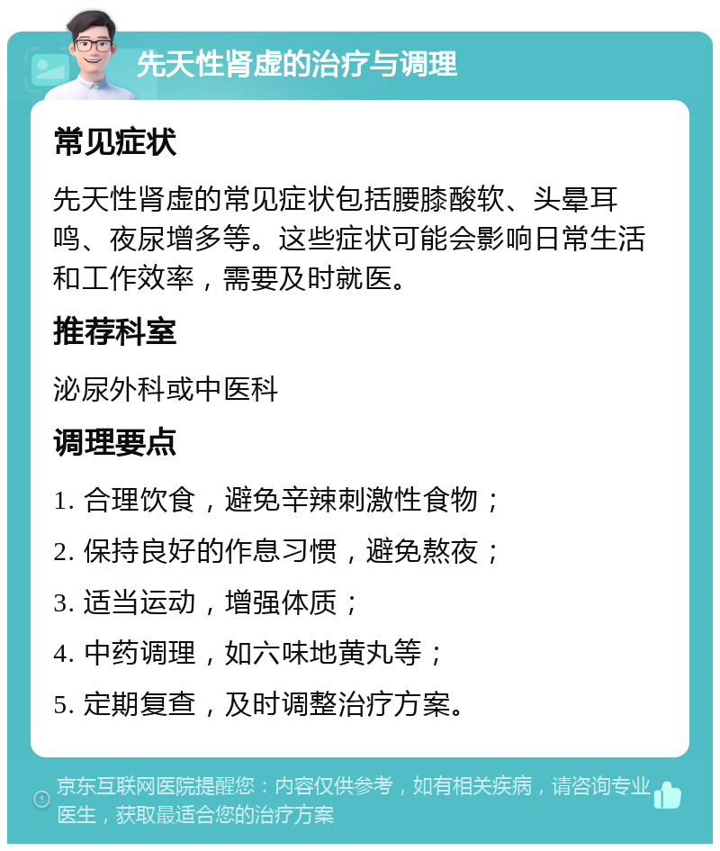 先天性肾虚的治疗与调理 常见症状 先天性肾虚的常见症状包括腰膝酸软、头晕耳鸣、夜尿增多等。这些症状可能会影响日常生活和工作效率，需要及时就医。 推荐科室 泌尿外科或中医科 调理要点 1. 合理饮食，避免辛辣刺激性食物； 2. 保持良好的作息习惯，避免熬夜； 3. 适当运动，增强体质； 4. 中药调理，如六味地黄丸等； 5. 定期复查，及时调整治疗方案。