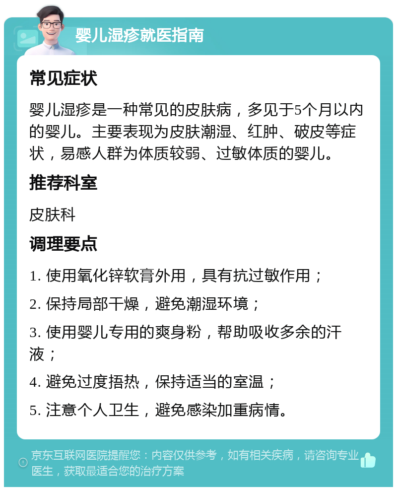 婴儿湿疹就医指南 常见症状 婴儿湿疹是一种常见的皮肤病，多见于5个月以内的婴儿。主要表现为皮肤潮湿、红肿、破皮等症状，易感人群为体质较弱、过敏体质的婴儿。 推荐科室 皮肤科 调理要点 1. 使用氧化锌软膏外用，具有抗过敏作用； 2. 保持局部干燥，避免潮湿环境； 3. 使用婴儿专用的爽身粉，帮助吸收多余的汗液； 4. 避免过度捂热，保持适当的室温； 5. 注意个人卫生，避免感染加重病情。