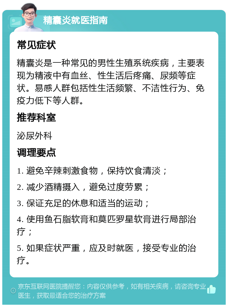 精囊炎就医指南 常见症状 精囊炎是一种常见的男性生殖系统疾病，主要表现为精液中有血丝、性生活后疼痛、尿频等症状。易感人群包括性生活频繁、不洁性行为、免疫力低下等人群。 推荐科室 泌尿外科 调理要点 1. 避免辛辣刺激食物，保持饮食清淡； 2. 减少酒精摄入，避免过度劳累； 3. 保证充足的休息和适当的运动； 4. 使用鱼石脂软膏和莫匹罗星软膏进行局部治疗； 5. 如果症状严重，应及时就医，接受专业的治疗。