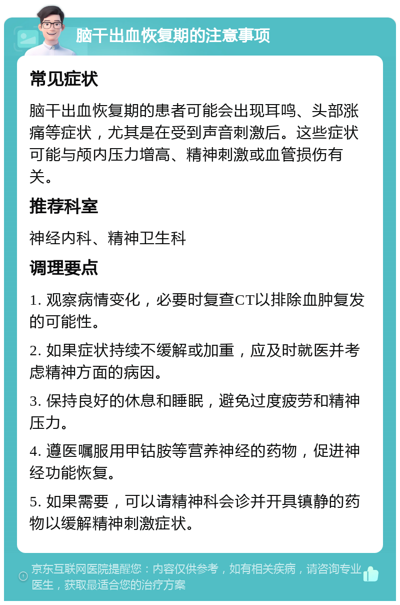 脑干出血恢复期的注意事项 常见症状 脑干出血恢复期的患者可能会出现耳鸣、头部涨痛等症状，尤其是在受到声音刺激后。这些症状可能与颅内压力增高、精神刺激或血管损伤有关。 推荐科室 神经内科、精神卫生科 调理要点 1. 观察病情变化，必要时复查CT以排除血肿复发的可能性。 2. 如果症状持续不缓解或加重，应及时就医并考虑精神方面的病因。 3. 保持良好的休息和睡眠，避免过度疲劳和精神压力。 4. 遵医嘱服用甲钴胺等营养神经的药物，促进神经功能恢复。 5. 如果需要，可以请精神科会诊并开具镇静的药物以缓解精神刺激症状。