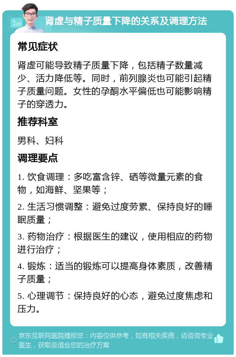 肾虚与精子质量下降的关系及调理方法 常见症状 肾虚可能导致精子质量下降，包括精子数量减少、活力降低等。同时，前列腺炎也可能引起精子质量问题。女性的孕酮水平偏低也可能影响精子的穿透力。 推荐科室 男科、妇科 调理要点 1. 饮食调理：多吃富含锌、硒等微量元素的食物，如海鲜、坚果等； 2. 生活习惯调整：避免过度劳累、保持良好的睡眠质量； 3. 药物治疗：根据医生的建议，使用相应的药物进行治疗； 4. 锻炼：适当的锻炼可以提高身体素质，改善精子质量； 5. 心理调节：保持良好的心态，避免过度焦虑和压力。