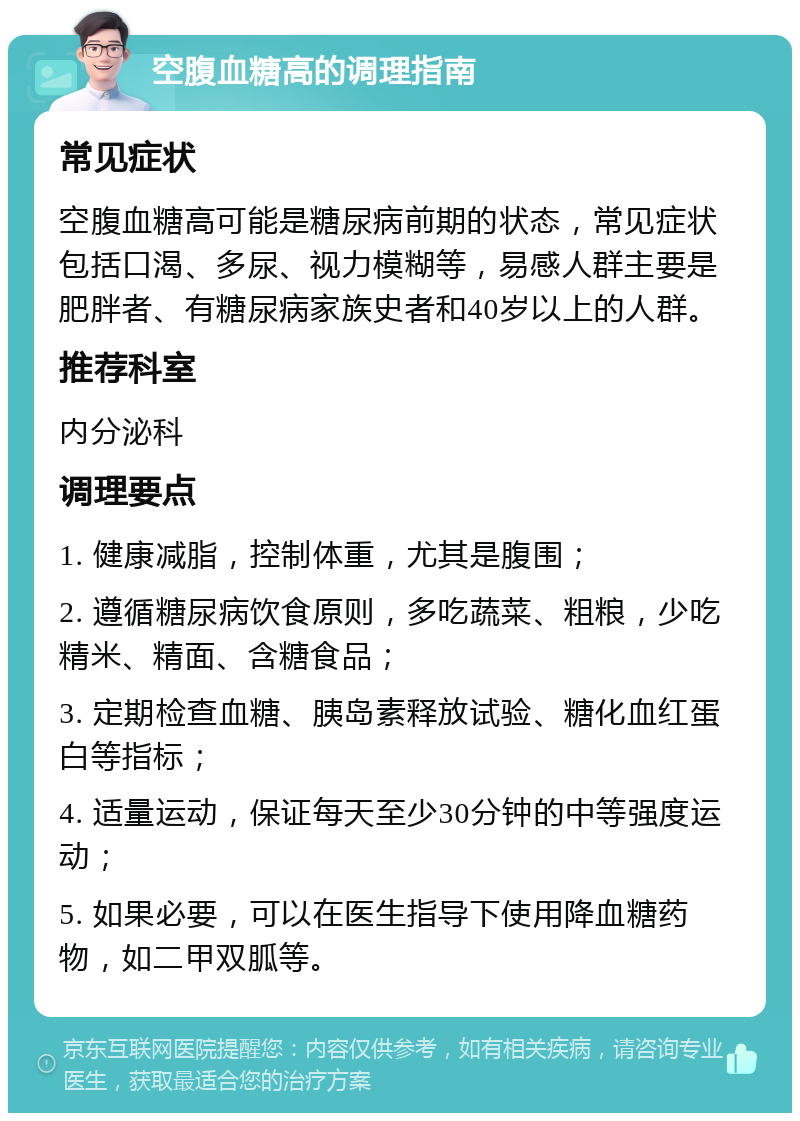 空腹血糖高的调理指南 常见症状 空腹血糖高可能是糖尿病前期的状态，常见症状包括口渴、多尿、视力模糊等，易感人群主要是肥胖者、有糖尿病家族史者和40岁以上的人群。 推荐科室 内分泌科 调理要点 1. 健康减脂，控制体重，尤其是腹围； 2. 遵循糖尿病饮食原则，多吃蔬菜、粗粮，少吃精米、精面、含糖食品； 3. 定期检查血糖、胰岛素释放试验、糖化血红蛋白等指标； 4. 适量运动，保证每天至少30分钟的中等强度运动； 5. 如果必要，可以在医生指导下使用降血糖药物，如二甲双胍等。