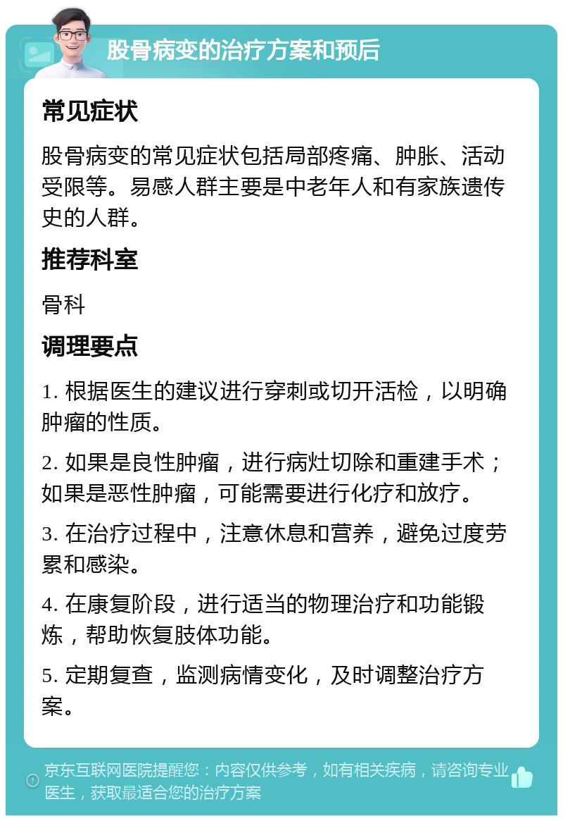 股骨病变的治疗方案和预后 常见症状 股骨病变的常见症状包括局部疼痛、肿胀、活动受限等。易感人群主要是中老年人和有家族遗传史的人群。 推荐科室 骨科 调理要点 1. 根据医生的建议进行穿刺或切开活检，以明确肿瘤的性质。 2. 如果是良性肿瘤，进行病灶切除和重建手术；如果是恶性肿瘤，可能需要进行化疗和放疗。 3. 在治疗过程中，注意休息和营养，避免过度劳累和感染。 4. 在康复阶段，进行适当的物理治疗和功能锻炼，帮助恢复肢体功能。 5. 定期复查，监测病情变化，及时调整治疗方案。