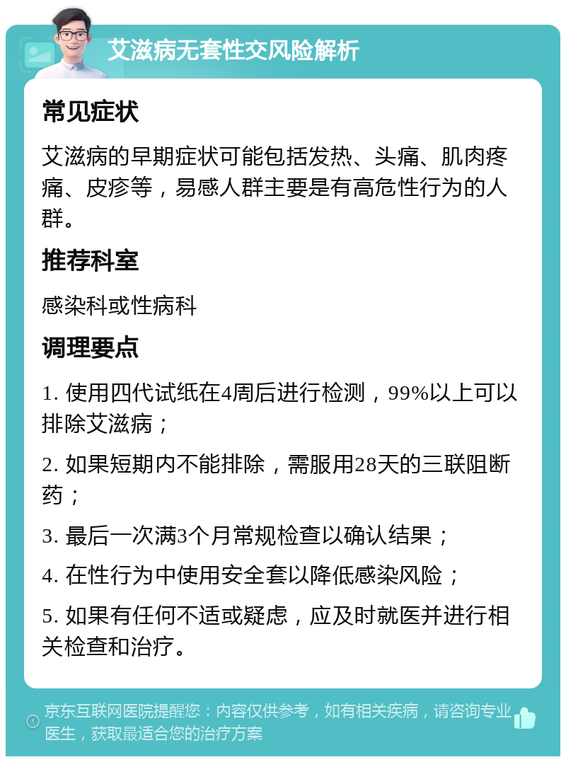 艾滋病无套性交风险解析 常见症状 艾滋病的早期症状可能包括发热、头痛、肌肉疼痛、皮疹等，易感人群主要是有高危性行为的人群。 推荐科室 感染科或性病科 调理要点 1. 使用四代试纸在4周后进行检测，99%以上可以排除艾滋病； 2. 如果短期内不能排除，需服用28天的三联阻断药； 3. 最后一次满3个月常规检查以确认结果； 4. 在性行为中使用安全套以降低感染风险； 5. 如果有任何不适或疑虑，应及时就医并进行相关检查和治疗。