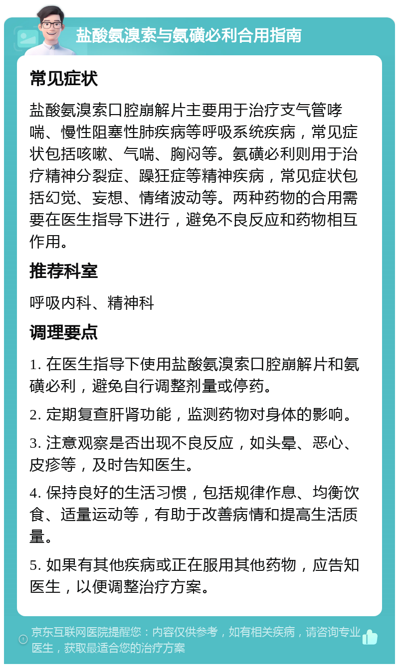 盐酸氨溴索与氨磺必利合用指南 常见症状 盐酸氨溴索口腔崩解片主要用于治疗支气管哮喘、慢性阻塞性肺疾病等呼吸系统疾病，常见症状包括咳嗽、气喘、胸闷等。氨磺必利则用于治疗精神分裂症、躁狂症等精神疾病，常见症状包括幻觉、妄想、情绪波动等。两种药物的合用需要在医生指导下进行，避免不良反应和药物相互作用。 推荐科室 呼吸内科、精神科 调理要点 1. 在医生指导下使用盐酸氨溴索口腔崩解片和氨磺必利，避免自行调整剂量或停药。 2. 定期复查肝肾功能，监测药物对身体的影响。 3. 注意观察是否出现不良反应，如头晕、恶心、皮疹等，及时告知医生。 4. 保持良好的生活习惯，包括规律作息、均衡饮食、适量运动等，有助于改善病情和提高生活质量。 5. 如果有其他疾病或正在服用其他药物，应告知医生，以便调整治疗方案。