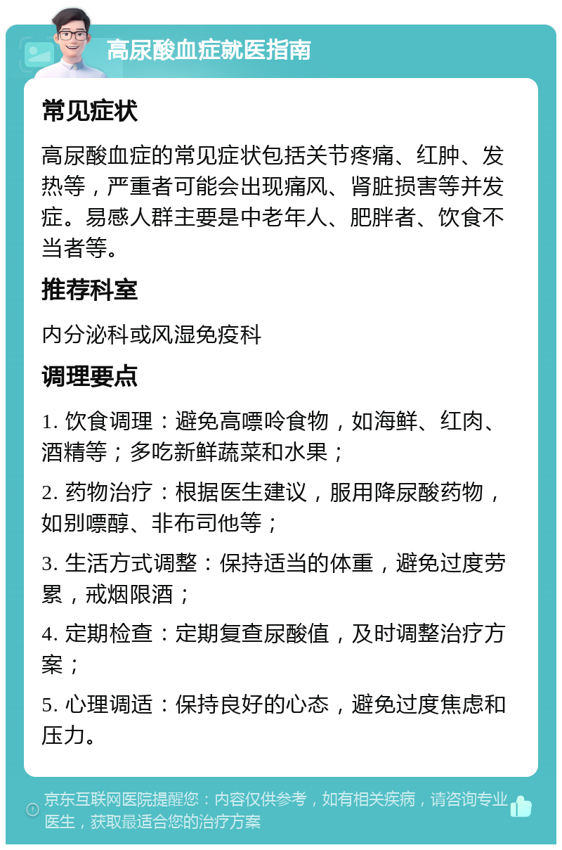 高尿酸血症就医指南 常见症状 高尿酸血症的常见症状包括关节疼痛、红肿、发热等，严重者可能会出现痛风、肾脏损害等并发症。易感人群主要是中老年人、肥胖者、饮食不当者等。 推荐科室 内分泌科或风湿免疫科 调理要点 1. 饮食调理：避免高嘌呤食物，如海鲜、红肉、酒精等；多吃新鲜蔬菜和水果； 2. 药物治疗：根据医生建议，服用降尿酸药物，如别嘌醇、非布司他等； 3. 生活方式调整：保持适当的体重，避免过度劳累，戒烟限酒； 4. 定期检查：定期复查尿酸值，及时调整治疗方案； 5. 心理调适：保持良好的心态，避免过度焦虑和压力。